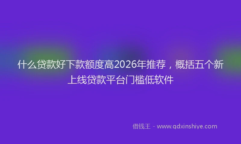 什么贷款好下款额度高2026年推荐，概括五个新上线贷款平台门槛低软件