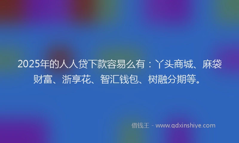2025年的人人贷下款容易么有：丫头商城、麻袋财富、浙享花、智汇钱包、树融分期等。