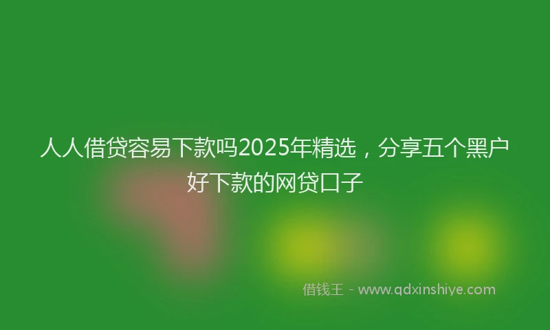 人人借贷容易下款吗2025年精选，分享五个黑户好下款的网贷口子