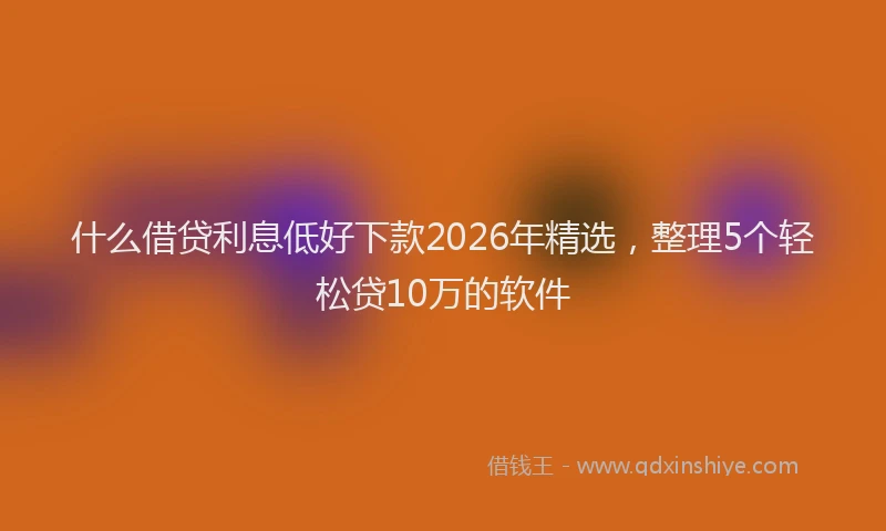 什么借贷利息低好下款2026年精选，整理5个轻松贷10万的软件