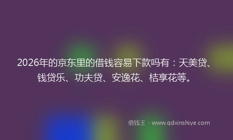 2026年的京东里的借钱容易下款吗有:天美贷、钱贷乐、功夫贷、安逸花、桔享花等。