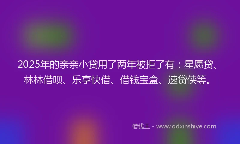 2025年的亲亲小贷用了两年被拒了有：星愿贷、林林借呗、乐享快借、借钱宝盒、速贷侠等。