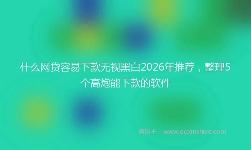 什么网贷容易下款无视黑白2026年推荐,整理5个高炮能下款的软件