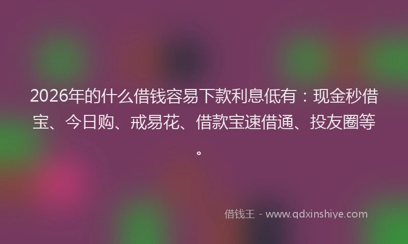 2026年的什么借钱容易下款利息低有：现金秒借宝、今日购、戒易花、借款宝速借通、投友圈等。