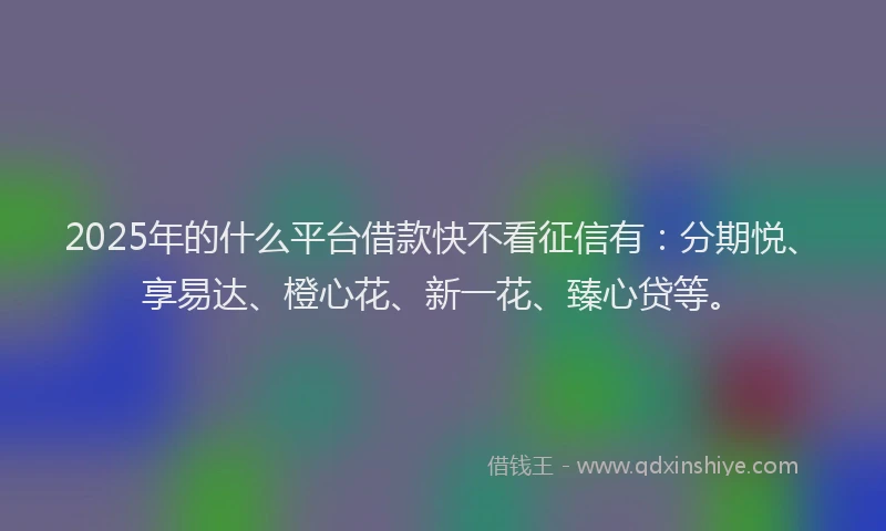 2025年的什么平台借款快不看征信有：分期悦、享易达、橙心花、新一花、臻心贷等。