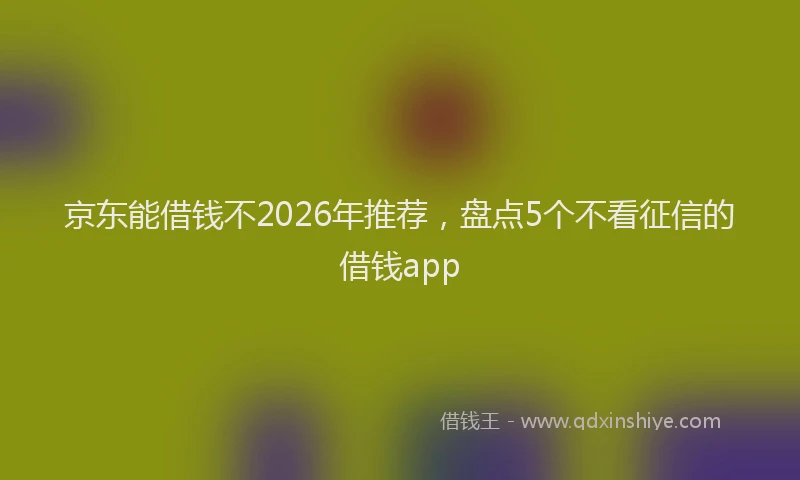 京东能借钱不2026年推荐，盘点5个不看征信的借钱app
