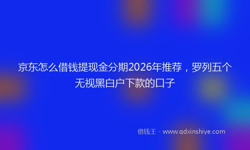 京东怎么借钱提现金分期2026年推荐，罗列五个无视黑白户下款的口子