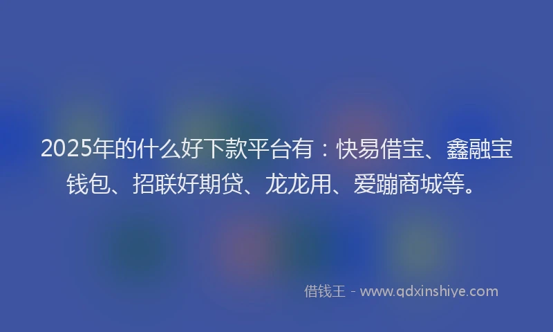 2025年的什么好下款平台有：快易借宝、鑫融宝钱包、招联好期贷、龙龙用、爱蹦商城等。