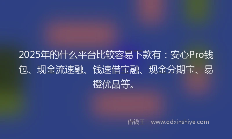 2025年的什么平台比较容易下款有：安心Pro钱包、现金流速融、钱速借宝融、现金分期宝、易橙优品等。