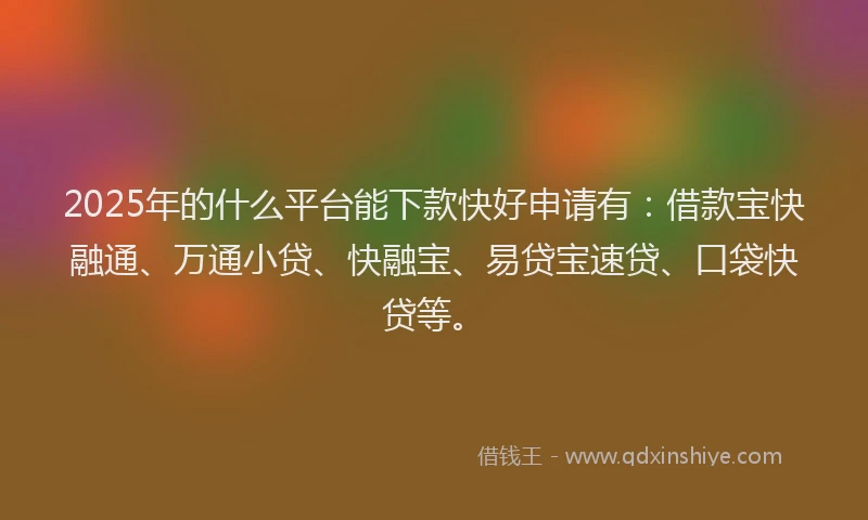 2025年的什么平台能下款快好申请有:借款宝快融通、万通小贷、快融宝、易贷宝速贷、口袋快贷等。