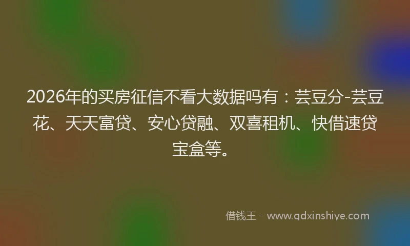 2026年的买房征信不看大数据吗有：芸豆分-芸豆花、天天富贷、安心贷融、双喜租机、快借速贷宝盒等。