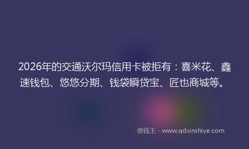 2026年的交通沃尔玛信用卡被拒有：喜米花、鑫速钱包、悠悠分期、钱袋瞬贷宝、匠也商城等。