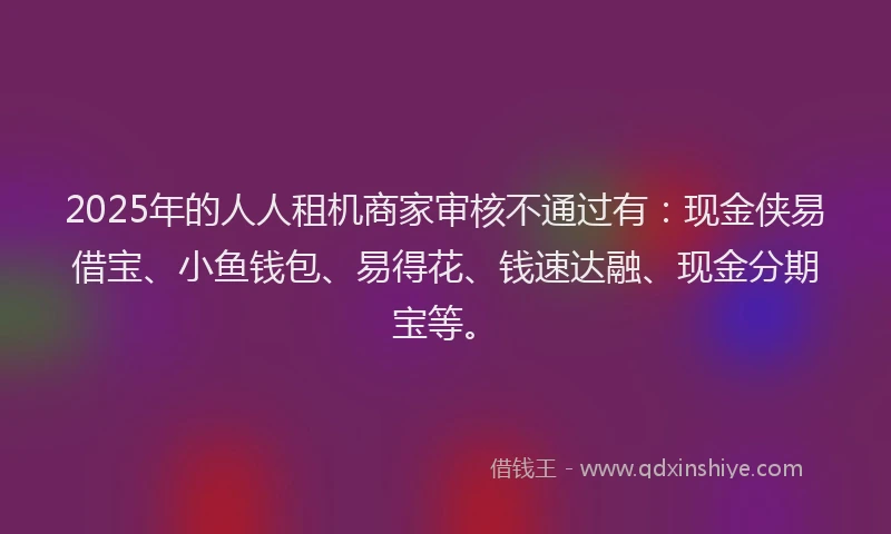 2025年的人人租机商家审核不通过有:现金侠易借宝、小鱼钱包、易得花、钱速达融、现金分期宝等。