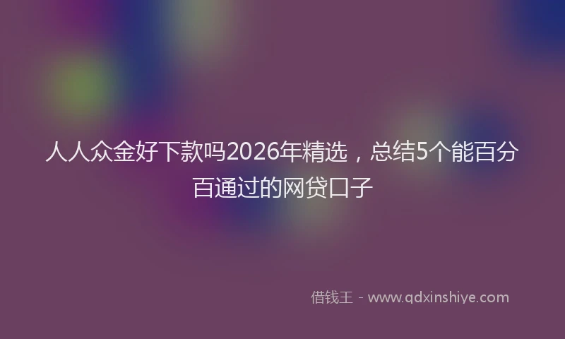 人人众金好下款吗2026年精选，总结5个能百分百通过的网贷口子