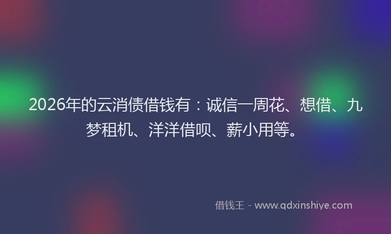 2026年的云消债借钱有：诚信一周花、想借、九梦租机、洋洋借呗、薪小用等。