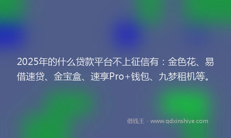 2025年的什么贷款平台不上征信有：金色花、易借速贷、金宝盒、速享Pro+钱包、九梦租机等。