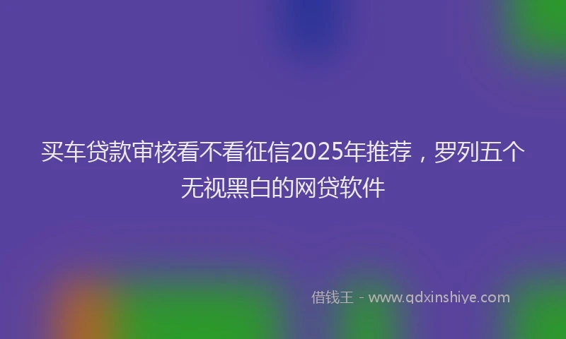 买车贷款审核看不看征信2025年推荐,罗列五个无视黑白的网贷软件