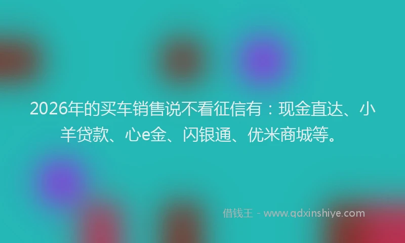 2026年的买车销售说不看征信有：现金直达、小羊贷款、心e金、闪银通、优米商城等。