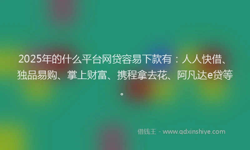 2025年的什么平台网贷容易下款有：人人快借、独品易购、掌上财富、携程拿去花、阿凡达e贷等。
