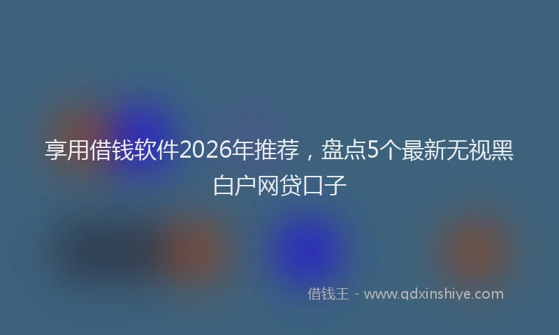 享用借钱软件2026年推荐，盘点5个最新无视黑白户网贷口子