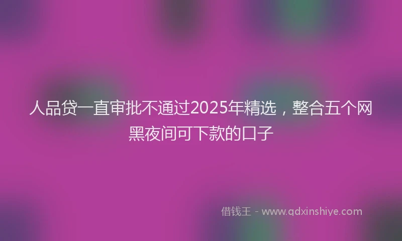 人品贷一直审批不通过2025年精选，整合五个网黑夜间可下款的口子