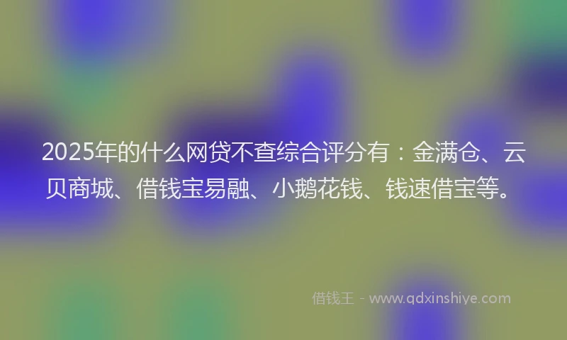 2025年的什么网贷不查综合评分有：金满仓、云贝商城、借钱宝易融、小鹅花钱、钱速借宝等。