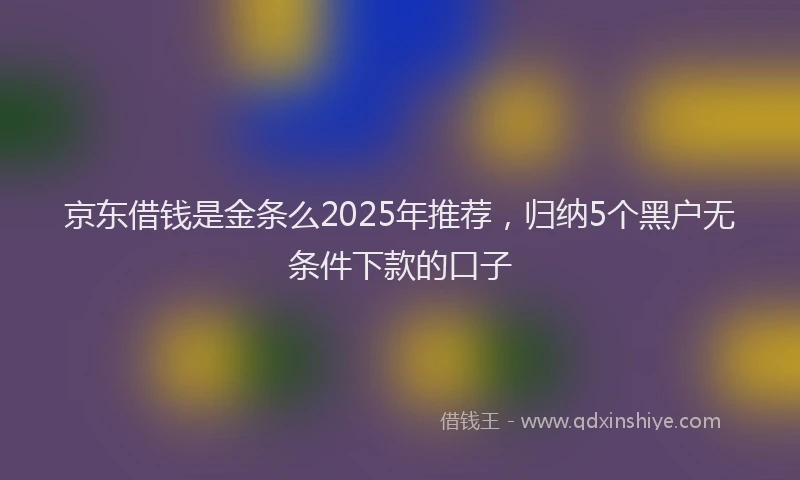京东借钱是金条么2025年推荐，归纳5个黑户无条件下款的口子
