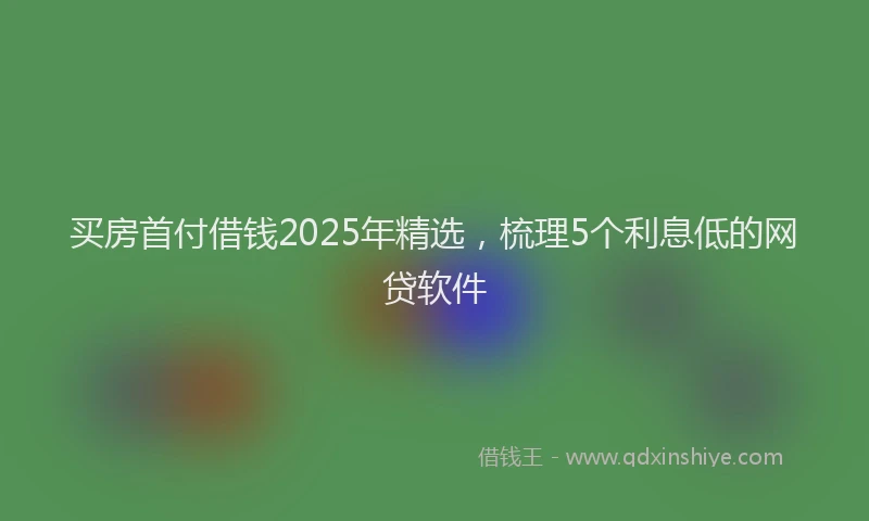 买房首付借钱2025年精选，梳理5个利息低的网贷软件