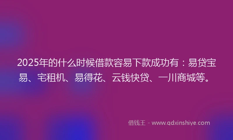2025年的什么时候借款容易下款成功有：易贷宝易、宅租机、易得花、云钱快贷、一川商城等。