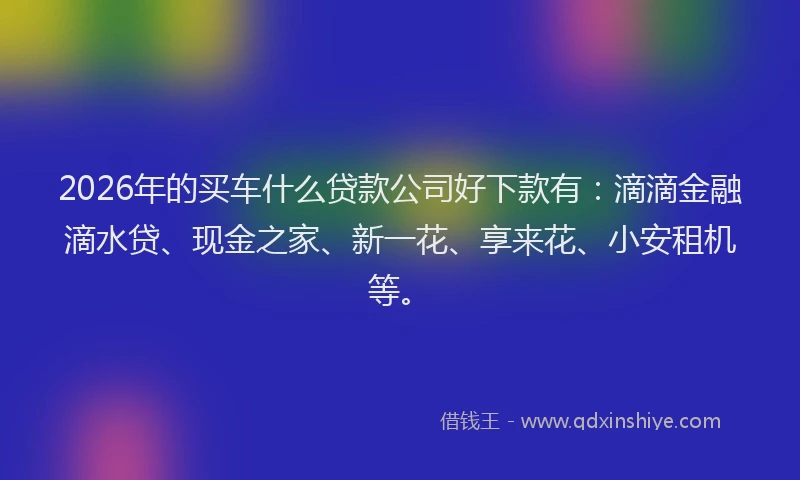 2026年的买车什么贷款公司好下款有：滴滴金融滴水贷、现金之家、新一花、享来花、小安租机等。