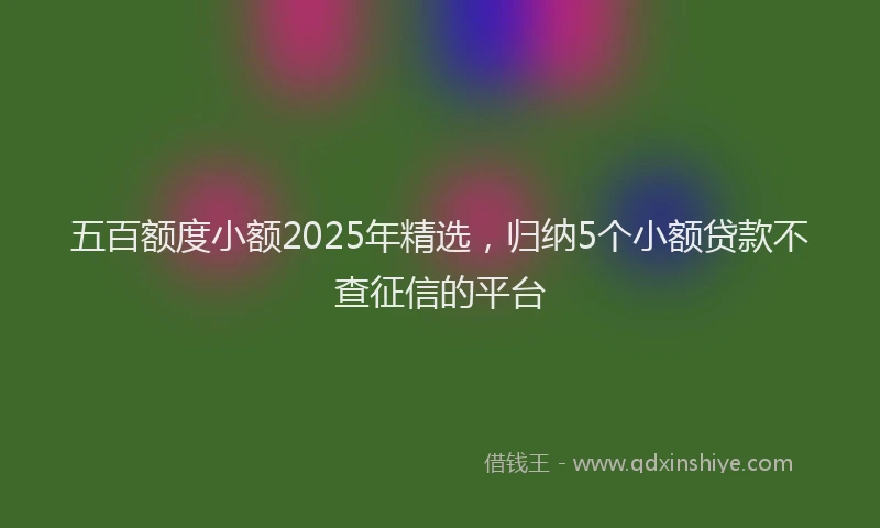 五百额度小额2025年精选，归纳5个小额贷款不查征信的平台