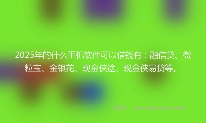 2025年的什么手机软件可以借钱有:融信贷、微粒宝、金银花、现金侠途、现金侠易贷等。