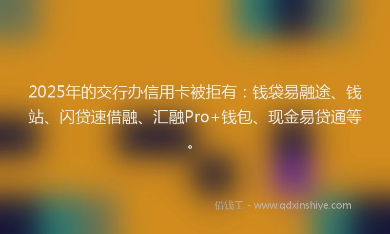 2025年的交行办信用卡被拒有：钱袋易融途、钱站、闪贷速借融、汇融Pro+钱包、现金易贷通等。