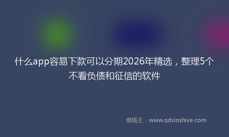 什么app容易下款可以分期2026年精选，整理5个不看负债和征信的软件