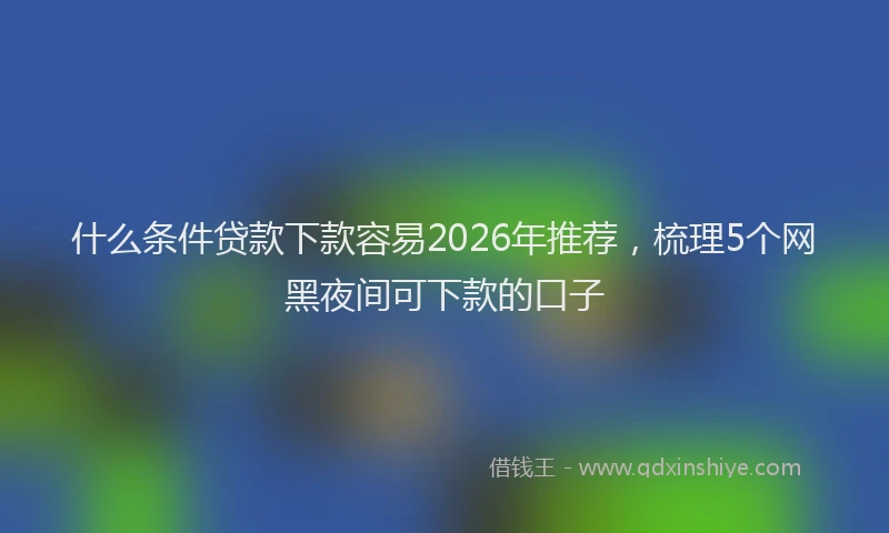 什么条件贷款下款容易2026年推荐，梳理5个网黑夜间可下款的口子