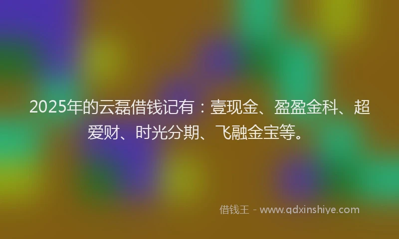 2025年的云磊借钱记有:壹现金、盈盈金科、超爱财、时光分期、飞融金宝等。