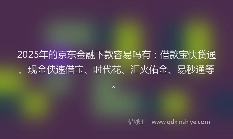 2025年的京东金融下款容易吗有：借款宝快贷通、现金侠速借宝、时代花、汇火佑金、易秒通等。