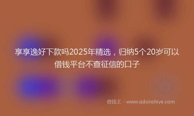 享享逸好下款吗2025年精选，归纳5个20岁可以借钱平台不查征信的口子
