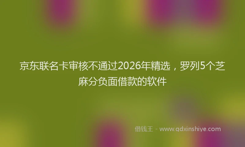 京东联名卡审核不通过2026年精选，罗列5个芝麻分负面借款的软件