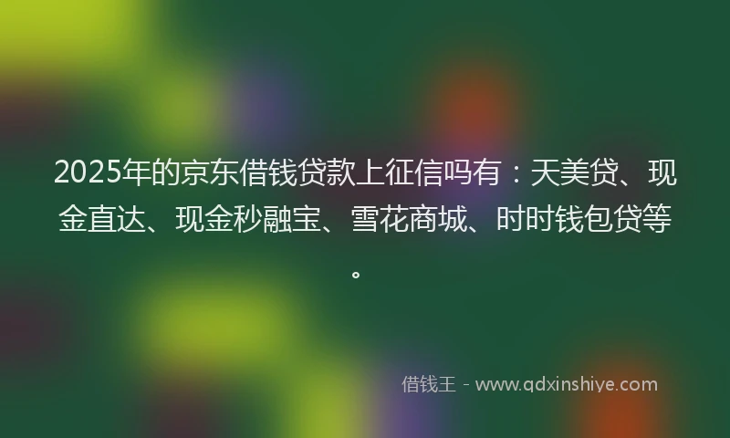 2025年的京东借钱贷款上征信吗有：天美贷、现金直达、现金秒融宝、雪花商城、时时钱包贷等。