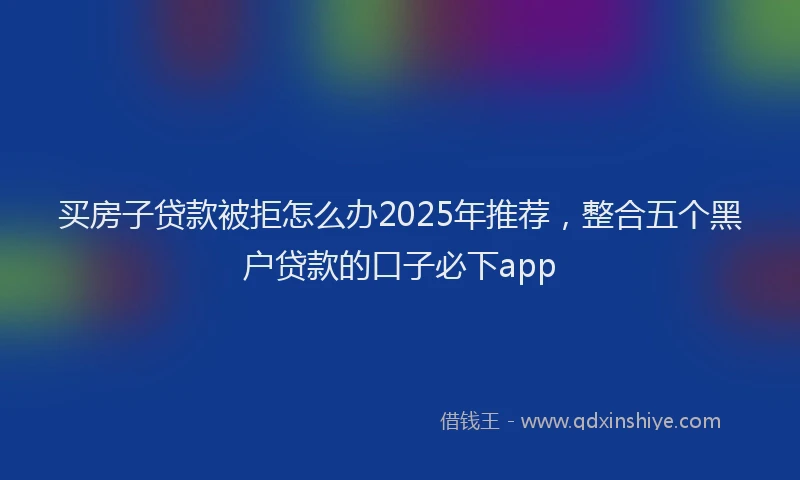 买房子贷款被拒怎么办2025年推荐,整合五个黑户贷款的口子必下app