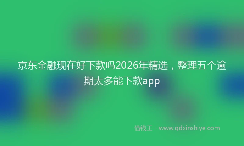 京东金融现在好下款吗2026年精选，整理五个逾期太多能下款app
