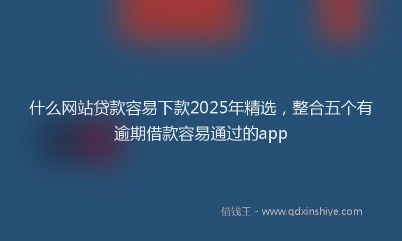 什么网站贷款容易下款2025年精选，整合五个有逾期借款容易通过的app