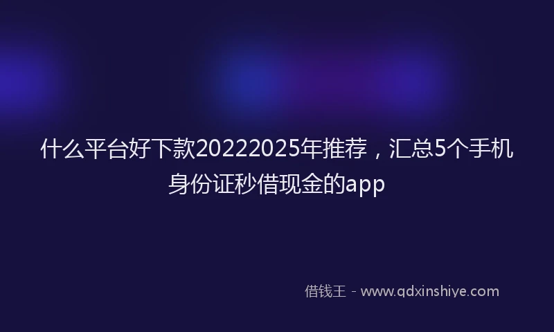 什么平台好下款20222025年推荐，汇总5个手机身份证秒借现金的app