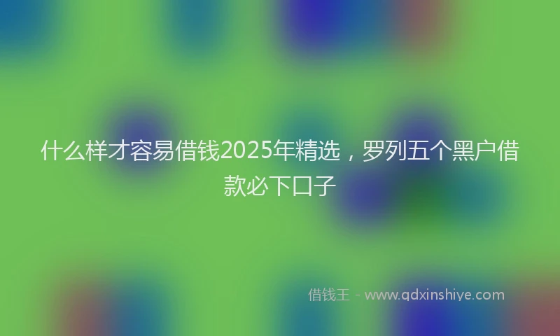 什么样才容易借钱2025年精选，罗列五个黑户借款必下口子
