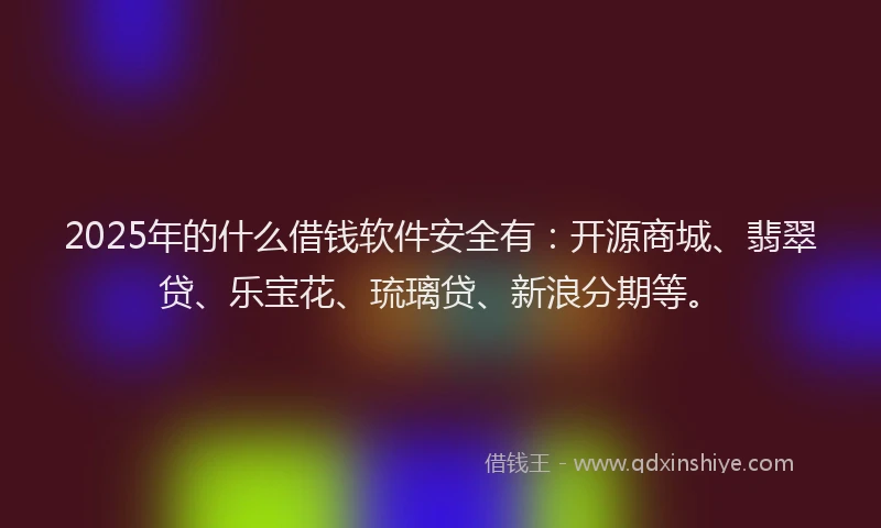 2025年的什么借钱软件安全有：开源商城、翡翠贷、乐宝花、琉璃贷、新浪分期等。