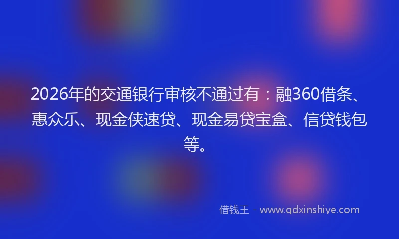 2026年的交通银行审核不通过有：融360借条、惠众乐、现金侠速贷、现金易贷宝盒、信贷钱包等。