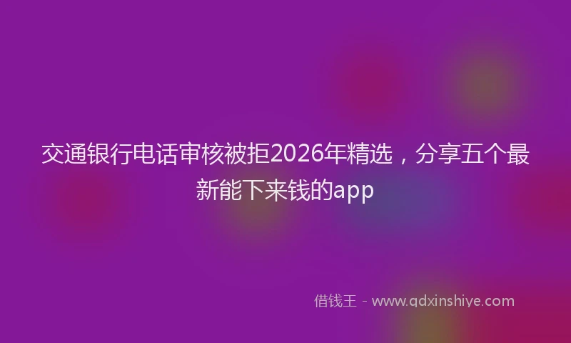 交通银行电话审核被拒2026年精选，分享五个最新能下来钱的app