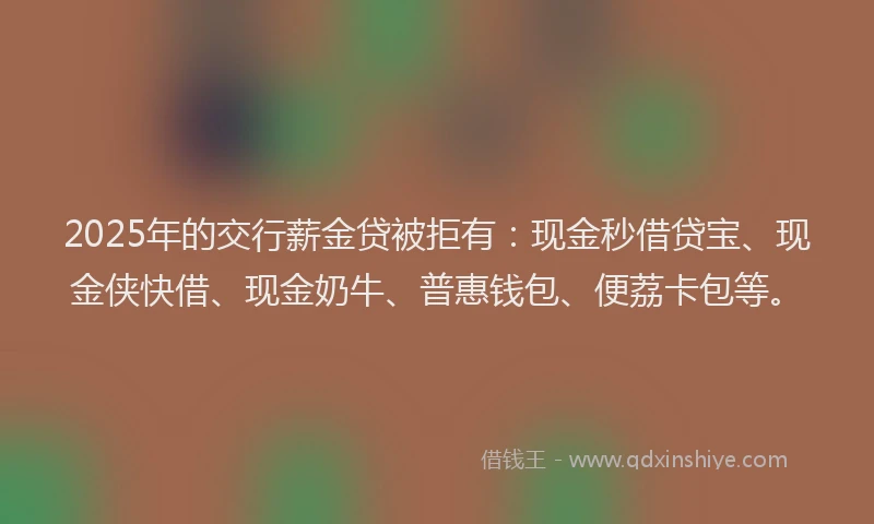 2025年的交行薪金贷被拒有：现金秒借贷宝、现金侠快借、现金奶牛、普惠钱包、便荔卡包等。
