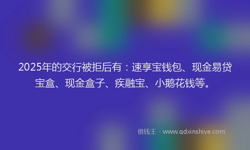 2025年的交行被拒后有：速享宝钱包、现金易贷宝盒、现金盒子、疾融宝、小鹅花钱等。